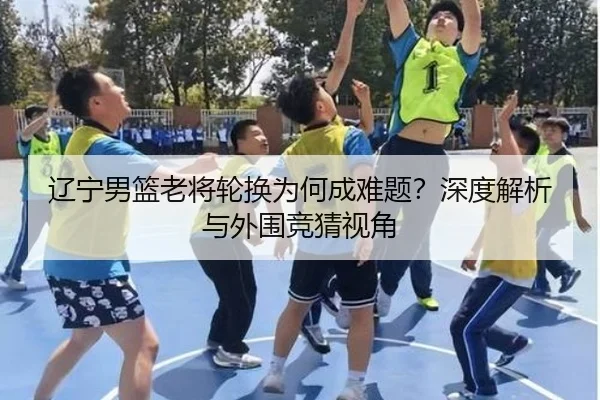 辽宁男篮老将轮换为何成难题？深度解析与外围竞猜视角
