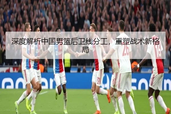 深度解析中国男篮后卫线分工，重塑战术新格局