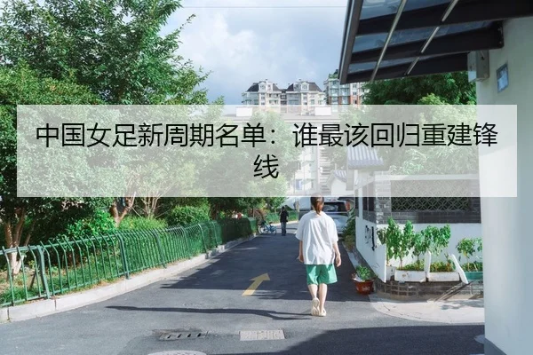 中国女足新周期名单：谁最该回归重建锋线
