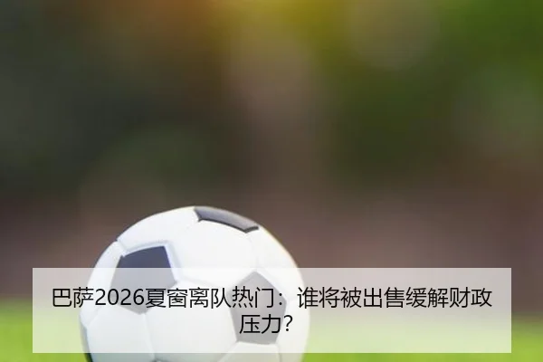 巴萨2026夏窗离队热门：谁将被出售缓解财政压力？