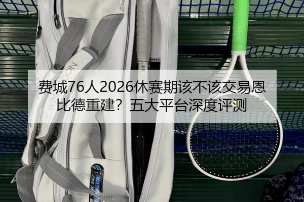 费城76人2026休赛期该不该交易恩比德重建？五大平台深度评测